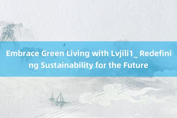 Embrace Green Living with Lvjili1_ Redefining Sustainability for the Future