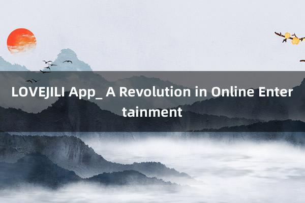 LOVEJILI App_ A Revolution in Online Entertainment