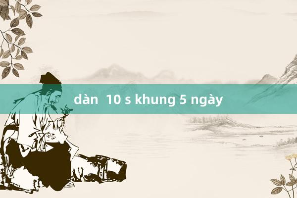 dàn  10 s khung 5 ngày