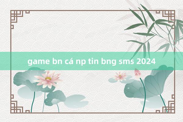 game bn cá np tin bng sms 2024