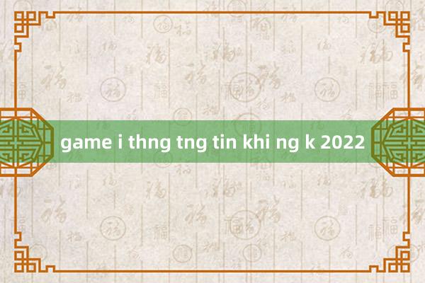 game i thng tng tin khi ng k 2022