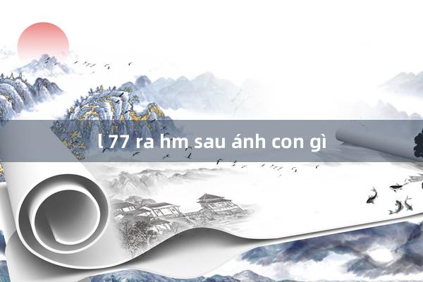 l 77 ra hm sau ánh con gì