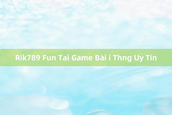 Rik789 Fun Tai Game Bài i Thng Uy Tín