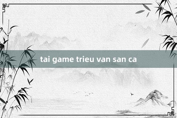 tai game trieu van san ca