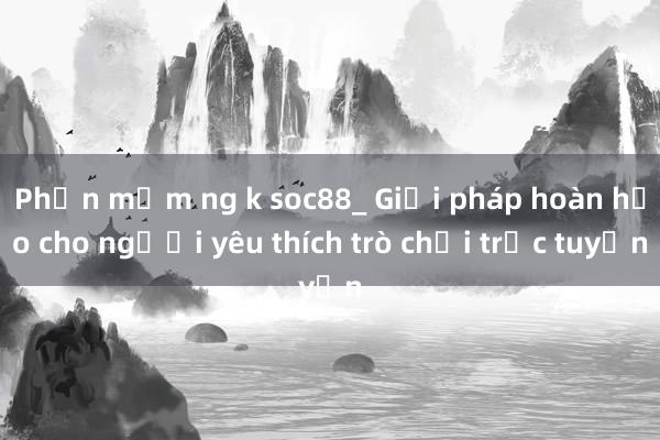 Phần mềm ng k soc88_ Giải pháp hoàn hảo cho người yêu thích trò chơi trực tuyến