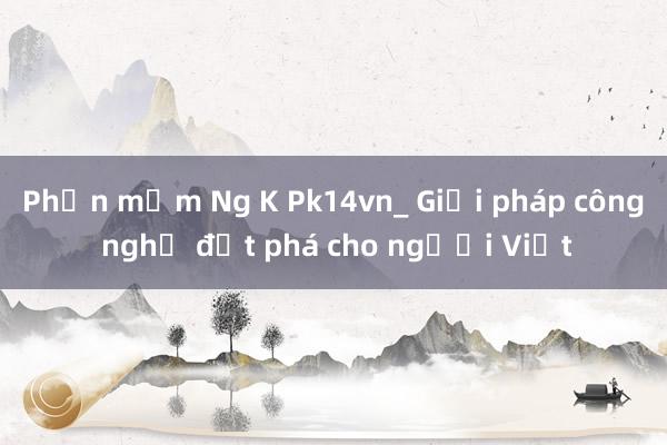 Phần mềm Ng K Pk14vn_ Giải pháp công nghệ đột phá cho người Việt