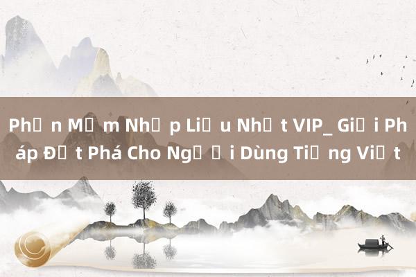 Phần Mềm Nhập Liệu Nhất VIP_ Giải Pháp Đột Phá Cho Người Dùng Tiếng Việt