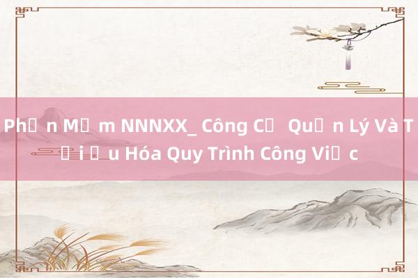 Phần Mềm NNNXX_ Công Cụ Quản Lý Và Tối Ưu Hóa Quy Trình Công Việc