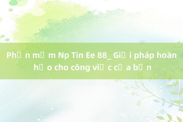 Phần mềm Np Tin Ee 88_ Giải pháp hoàn hảo cho công việc của bạn