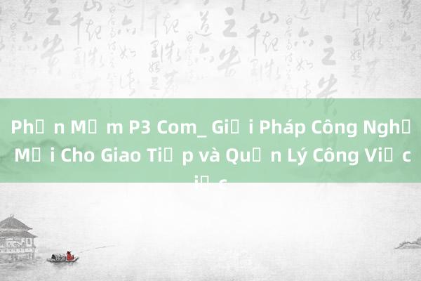 Phần Mềm P3 Com_ Giải Pháp Công Nghệ Mới Cho Giao Tiếp và Quản Lý Công Việc