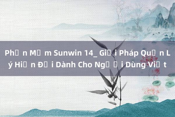 Phần Mềm Sunwin 14_ Giải Pháp Quản Lý Hiện Đại Dành Cho Người Dùng Việt