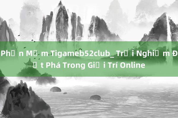 Phần Mềm Tigameb52club_ Trải Nghiệm Đột Phá Trong Giải Trí Online