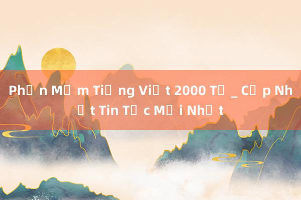 Phần Mềm Tiếng Việt 2000 Từ_ Cập Nhật Tin Tức Mới Nhất