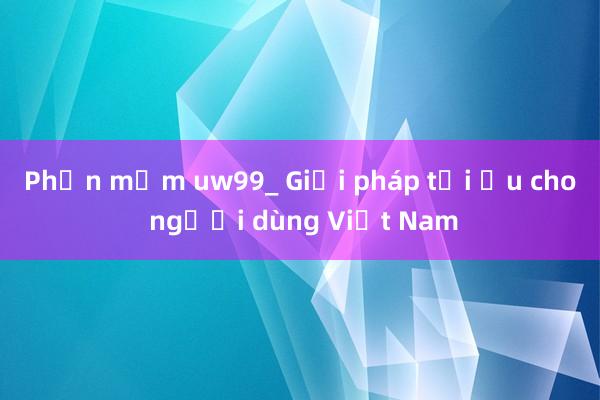 Phần mềm uw99_ Giải pháp tối ưu cho người dùng Việt Nam