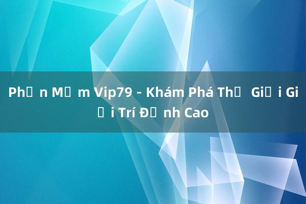 Phần Mềm Vip79 - Khám Phá Thế Giới Giải Trí Đỉnh Cao