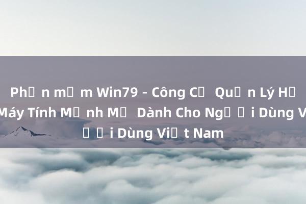 Phần mềm Win79 - Công Cụ Quản Lý Hệ Thống Máy Tính Mạnh Mẽ Dành Cho Người Dùng Việt Nam