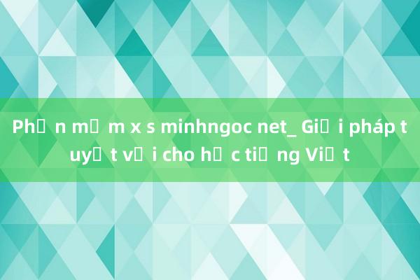 Phần mềm x s minhngoc net_ Giải pháp tuyệt vời cho học tiếng Việt