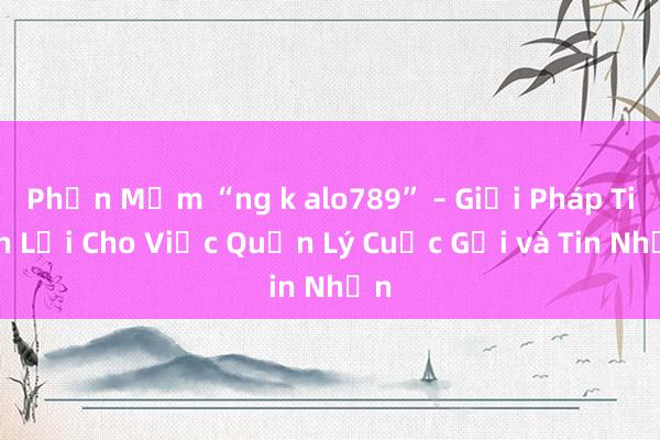 Phần Mềm “ng k alo789” – Giải Pháp Tiện Lợi Cho Việc Quản Lý Cuộc Gọi và Tin Nhắn