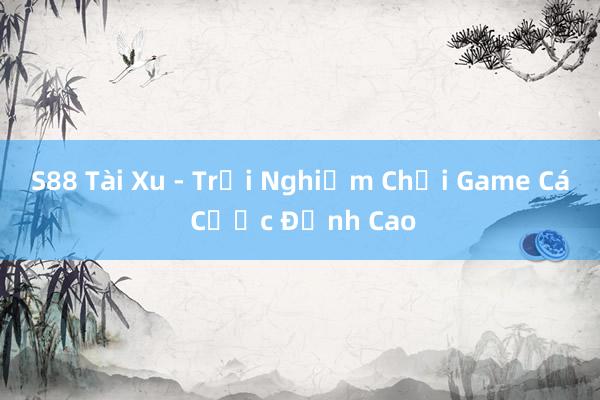 S88 Tài Xu - Trải Nghiệm Chơi Game Cá Cược Đỉnh Cao