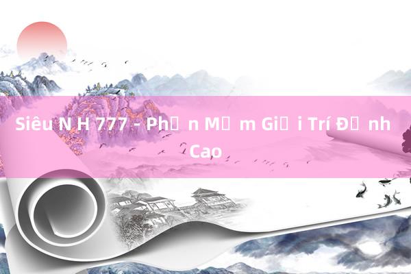 Siêu N H 777 - Phần Mềm Giải Trí Đỉnh Cao