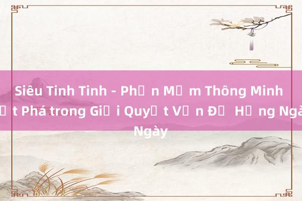 Siêu Tinh Tinh - Phần Mềm Thông Minh Đột Phá trong Giải Quyết Vấn Đề Hằng Ngày