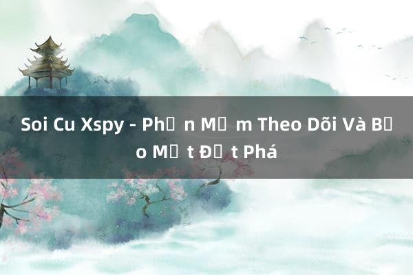 Soi Cu Xspy - Phần Mềm Theo Dõi Và Bảo Mật Đột Phá