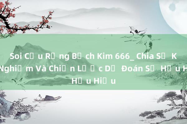 Soi Cầu Rồng Bạch Kim 666_ Chia Sẻ Kinh Nghiệm Và Chiến Lược Dự Đoán Số Hữu Hiệu