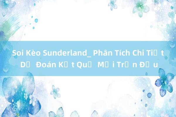 Soi Kèo Sunderland_ Phân Tích Chi Tiết Dự Đoán Kết Quả Mỗi Trận Đấu