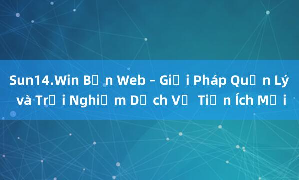 Sun14.Win Bản Web – Giải Pháp Quản Lý và Trải Nghiệm Dịch Vụ Tiện Ích Mới