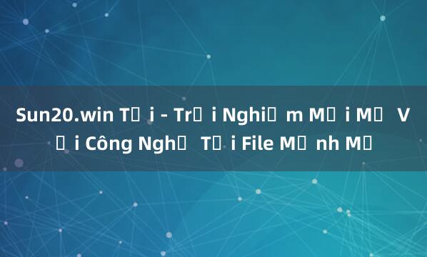 Sun20.win Tải - Trải Nghiệm Mới Mẻ Với Công Nghệ Tải File Mạnh Mẽ