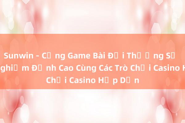 Sunwin - Cổng Game Bài Đổi Thưởng Số 1_ Trải Nghiệm Đỉnh Cao Cùng Các Trò Chơi Casino Hấp Dẫn