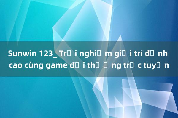 Sunwin 123_ Trải nghiệm giải trí đỉnh cao cùng game đổi thưởng trực tuyến