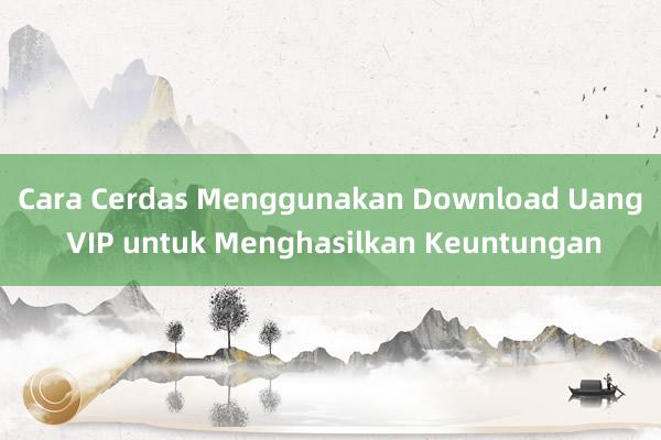 Cara Cerdas Menggunakan Download Uang VIP untuk Menghasilkan Keuntungan