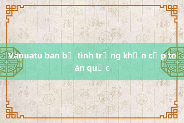 Vanuatu ban bố tình trạng khẩn cấp toàn quốc