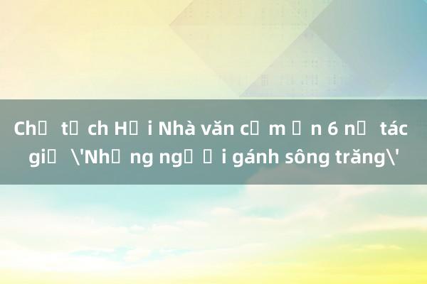 Chủ tịch Hội Nhà văn cảm ơn 6 nữ tác giả 'Những người gánh sông trăng'