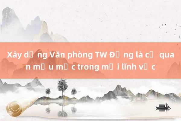 Xây dựng Văn phòng TW Đảng là cơ quan mẫu mực trong mọi lĩnh vực