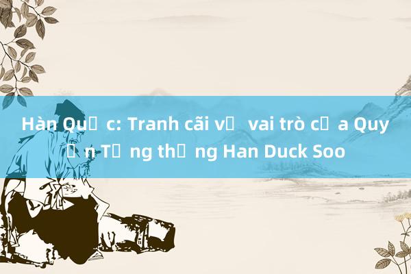 Hàn Quốc: Tranh cãi về vai trò của Quyền Tổng thống Han Duck Soo