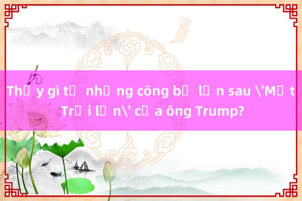 Thấy gì từ những công bố lớn sau 'Mặt Trời lặn' của ông Trump?