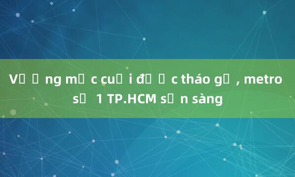 Vướng mắc cuối được tháo gỡ， metro số 1 TP.HCM sẵn sàng