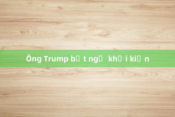 Ông Trump bất ngờ khởi kiện