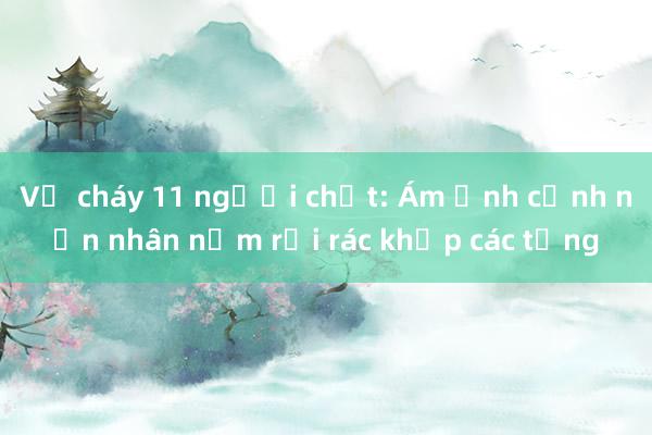 Vụ cháy 11 người chết: Ám ảnh cảnh nạn nhân nằm rải rác khắp các tầng