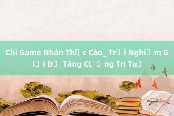 Chi Game Nhân Thức Cào_ Trải Nghiệm Giải Đố Tăng Cường Trí Tuệ