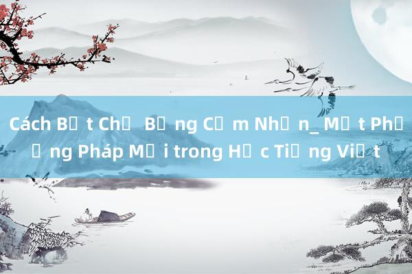 Cách Bắt Chữ Bằng Cảm Nhận_ Một Phương Pháp Mới trong Học Tiếng Việt