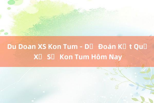 Du Doan XS Kon Tum - Dự Đoán Kết Quả Xổ Số Kon Tum Hôm Nay