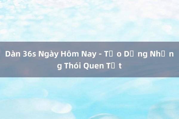 Dàn 36s Ngày Hôm Nay - Tạo Dựng Những Thói Quen Tốt