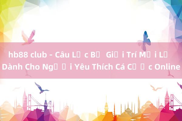 hb88 club - Câu Lạc Bộ Giải Trí Mới Lạ Dành Cho Người Yêu Thích Cá Cược Online