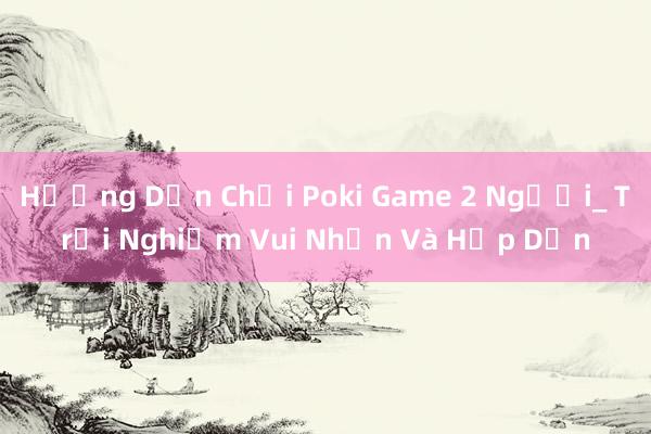 Hướng Dẫn Chơi Poki Game 2 Người_ Trải Nghiệm Vui Nhộn Và Hấp Dẫn