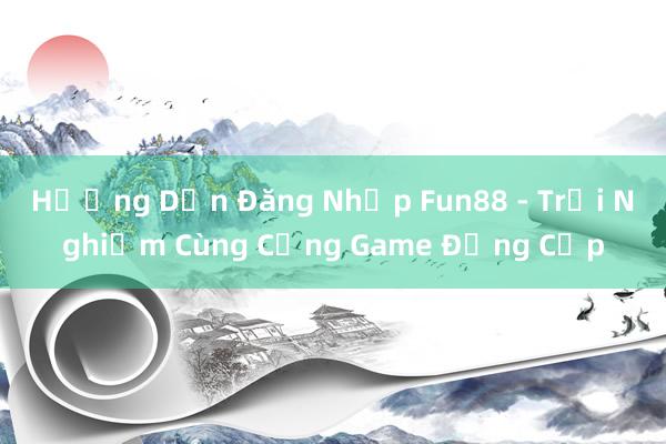 Hướng Dẫn Đăng Nhập Fun88 - Trải Nghiệm Cùng Cổng Game Đẳng Cấp