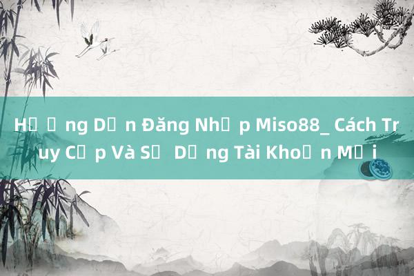 Hướng Dẫn Đăng Nhập Miso88_ Cách Truy Cập Và Sử Dụng Tài Khoản Mới