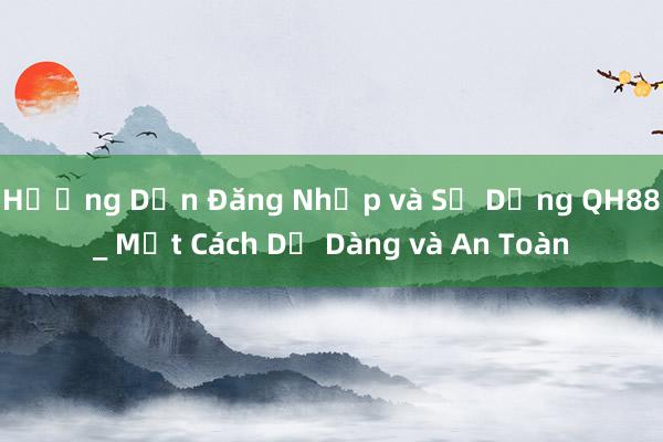 Hướng Dẫn Đăng Nhập và Sử Dụng QH88_ Một Cách Dễ Dàng và An Toàn